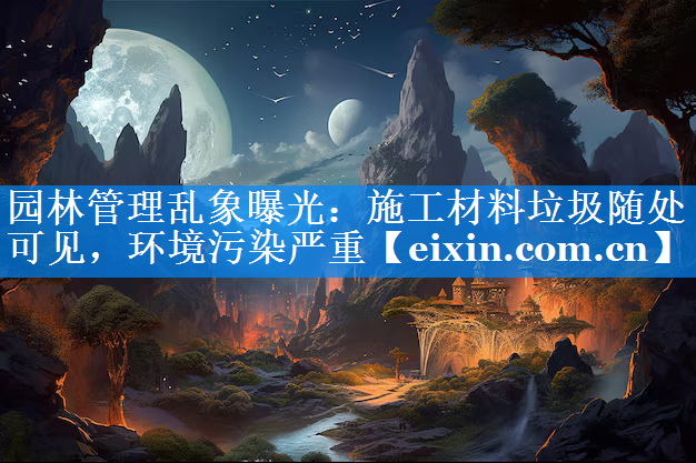 园林管理乱象曝光：施工材料垃圾随处可见，环境污染严重